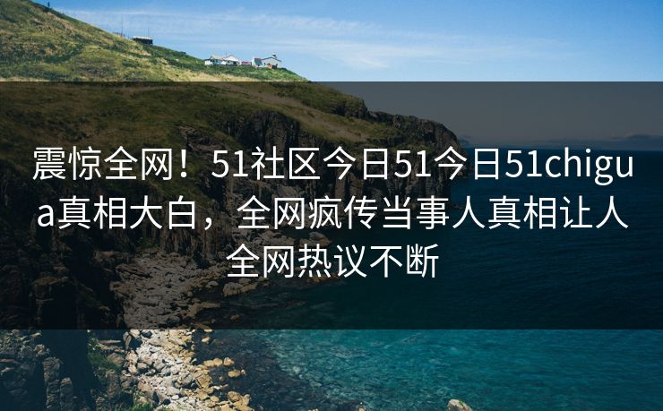 震惊全网！51社区今日51今日51chigua真相大白，全网疯传当事人真相让人全网热议不断