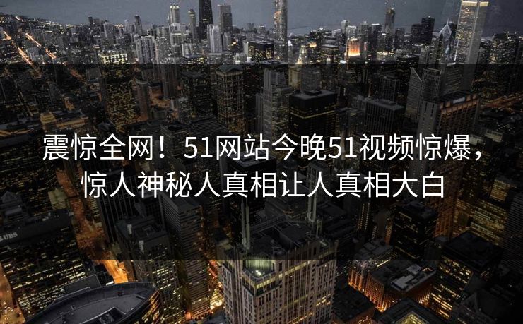 震惊全网！51网站今晚51视频惊爆，惊人神秘人真相让人真相大白