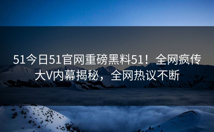 51今日51官网重磅黑料51！全网疯传大V内幕揭秘，全网热议不断