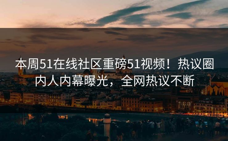 本周51在线社区重磅51视频！热议圈内人内幕曝光，全网热议不断
