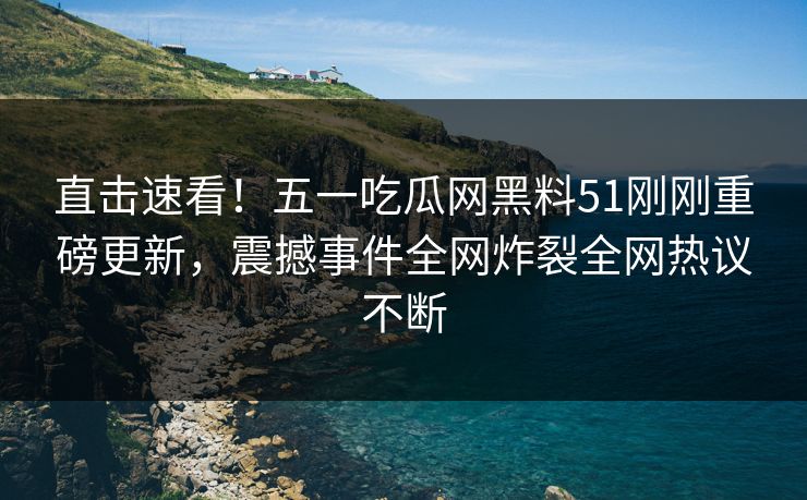 直击速看！五一吃瓜网黑料51刚刚重磅更新，震撼事件全网炸裂全网热议不断