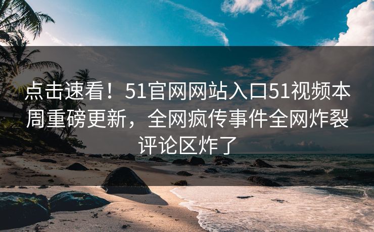 点击速看！51官网网站入口51视频本周重磅更新，全网疯传事件全网炸裂评论区炸了