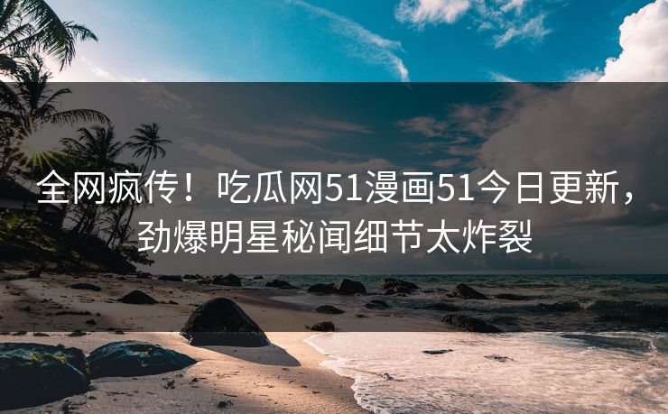 全网疯传！吃瓜网51漫画51今日更新，劲爆明星秘闻细节太炸裂