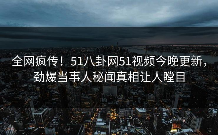 全网疯传！51八卦网51视频今晚更新，劲爆当事人秘闻真相让人瞠目