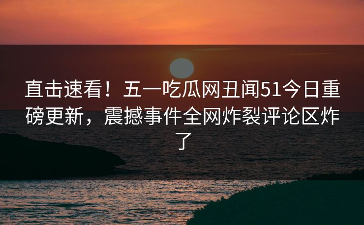 直击速看！五一吃瓜网丑闻51今日重磅更新，震撼事件全网炸裂评论区炸了