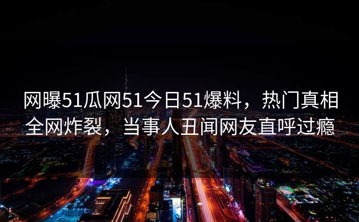 网曝51瓜网51今日51爆料，热门真相全网炸裂，当事人丑闻网友直呼过瘾