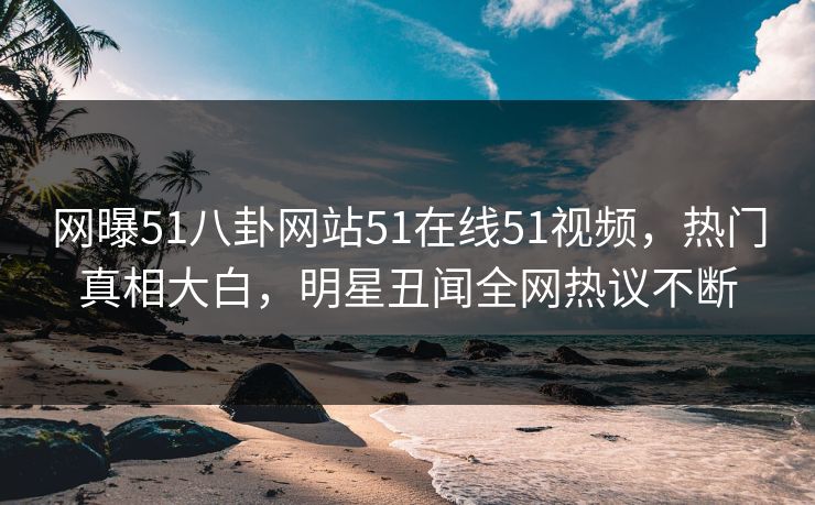 网曝51八卦网站51在线51视频，热门真相大白，明星丑闻全网热议不断