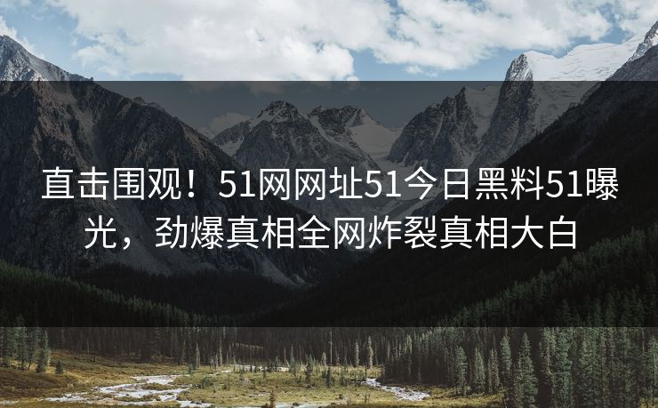 直击围观！51网网址51今日黑料51曝光，劲爆真相全网炸裂真相大白