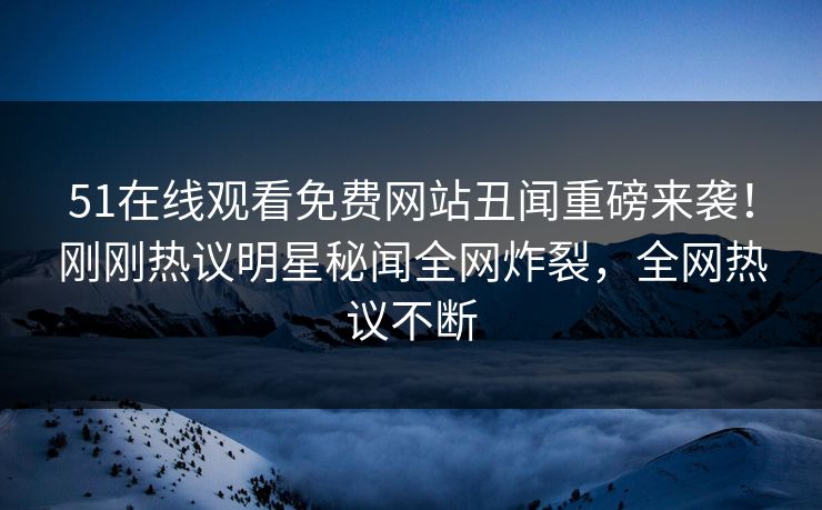 51在线观看免费网站丑闻重磅来袭！刚刚热议明星秘闻全网炸裂，全网热议不断