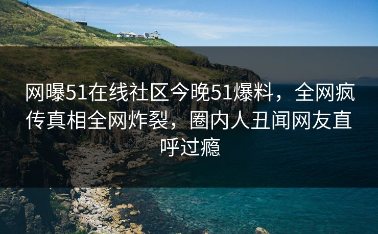 网曝51在线社区今晚51爆料，全网疯传真相全网炸裂，圈内人丑闻网友直呼过瘾