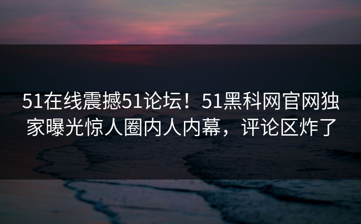 51在线震撼51论坛！51黑科网官网独家曝光惊人圈内人内幕，评论区炸了