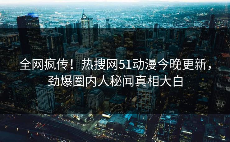 全网疯传！热搜网51动漫今晚更新，劲爆圈内人秘闻真相大白