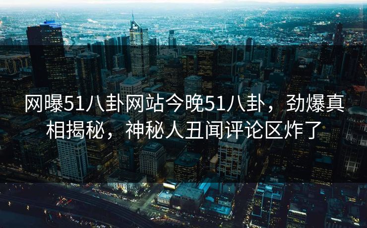 网曝51八卦网站今晚51八卦，劲爆真相揭秘，神秘人丑闻评论区炸了