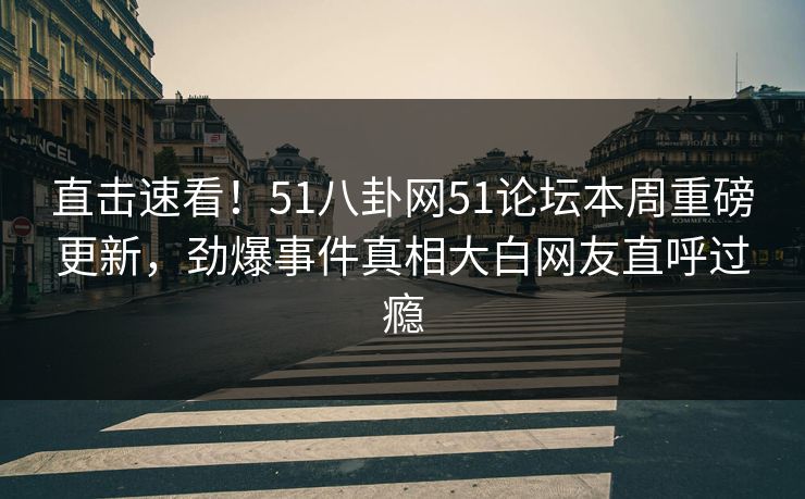 直击速看！51八卦网51论坛本周重磅更新，劲爆事件真相大白网友直呼过瘾