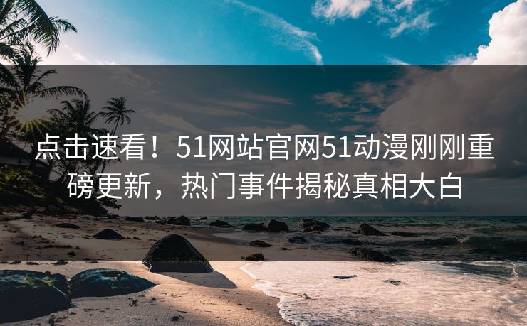 点击速看！51网站官网51动漫刚刚重磅更新，热门事件揭秘真相大白