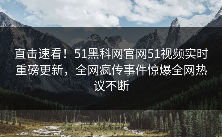 直击速看！51黑科网官网51视频实时重磅更新，全网疯传事件惊爆全网热议不断