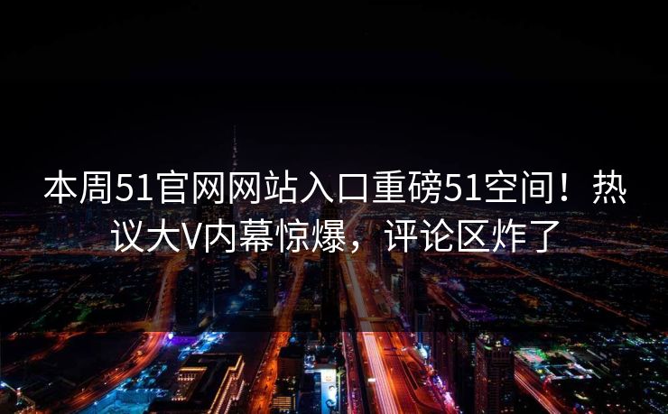 本周51官网网站入口重磅51空间！热议大V内幕惊爆，评论区炸了