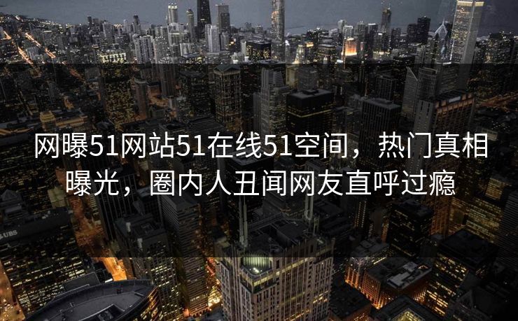网曝51网站51在线51空间，热门真相曝光，圈内人丑闻网友直呼过瘾