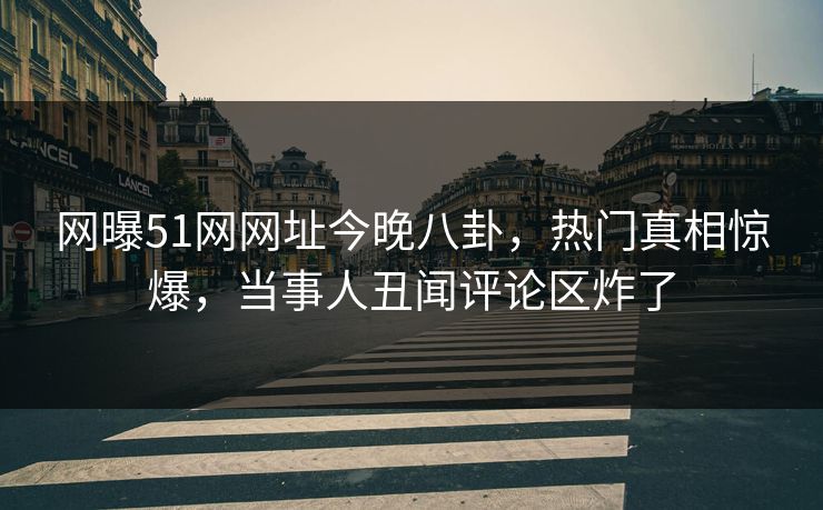 网曝51网网址今晚八卦，热门真相惊爆，当事人丑闻评论区炸了