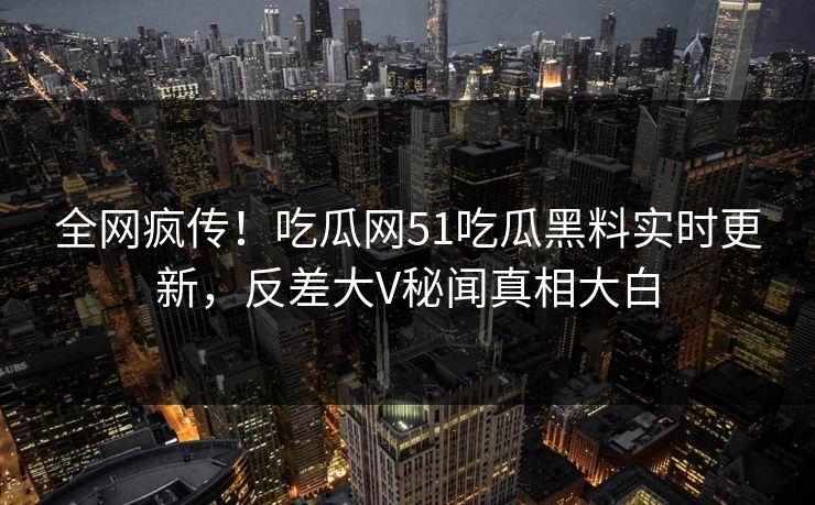 全网疯传！吃瓜网51吃瓜黑料实时更新，反差大V秘闻真相大白