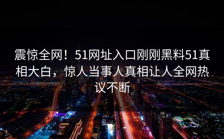 震惊全网！51网址入口刚刚黑料51真相大白，惊人当事人真相让人全网热议不断