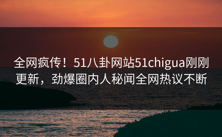 全网疯传！51八卦网站51chigua刚刚更新，劲爆圈内人秘闻全网热议不断