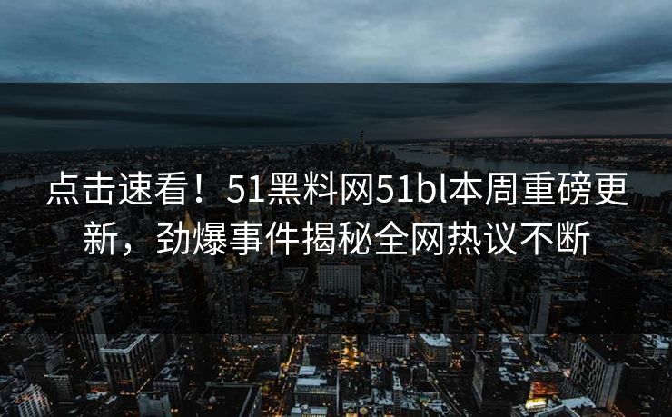 点击速看！51黑料网51bl本周重磅更新，劲爆事件揭秘全网热议不断