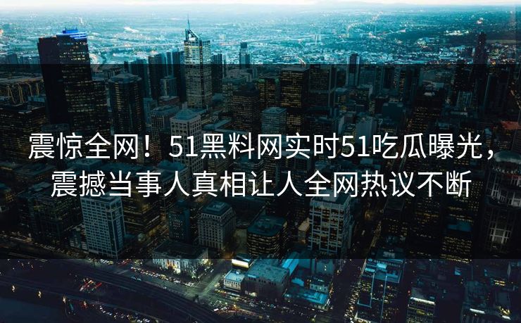 震惊全网！51黑料网实时51吃瓜曝光，震撼当事人真相让人全网热议不断