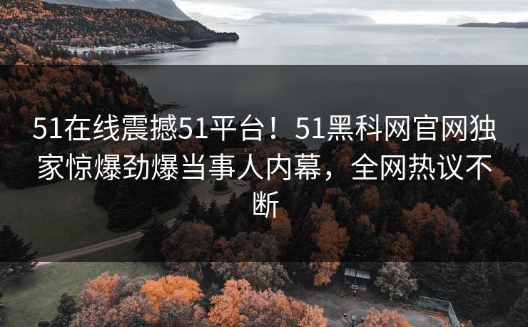 51在线震撼51平台！51黑科网官网独家惊爆劲爆当事人内幕，全网热议不断