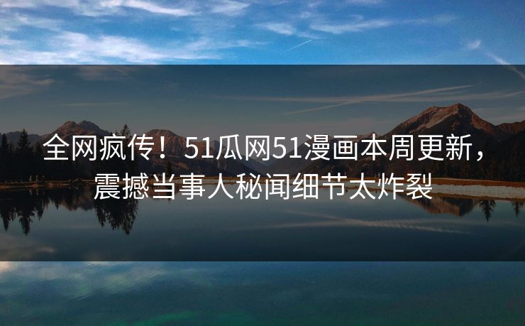 全网疯传！51瓜网51漫画本周更新，震撼当事人秘闻细节太炸裂