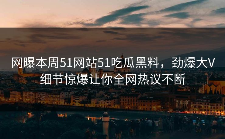 网曝本周51网站51吃瓜黑料，劲爆大V细节惊爆让你全网热议不断