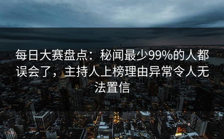 每日大赛盘点：秘闻最少99%的人都误会了，主持人上榜理由异常令人无法置信