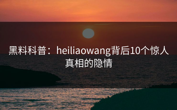 黑料科普：heiliaowang背后10个惊人真相的隐情