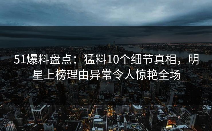 51爆料盘点：猛料10个细节真相，明星上榜理由异常令人惊艳全场