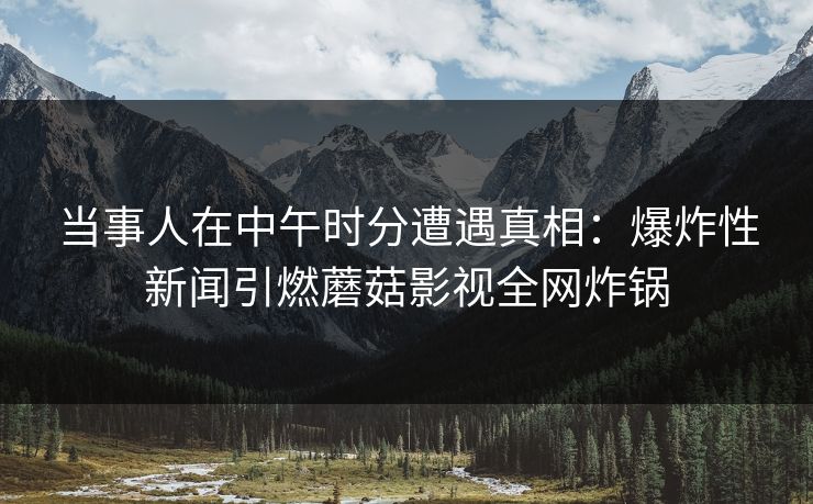 当事人在中午时分遭遇真相：爆炸性新闻引燃蘑菇影视全网炸锅