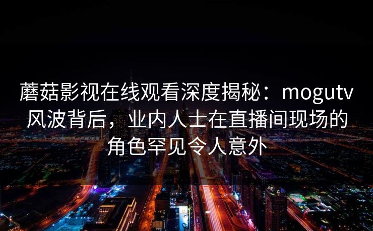 蘑菇影视在线观看深度揭秘：mogutv风波背后，业内人士在直播间现场的角色罕见令人意外