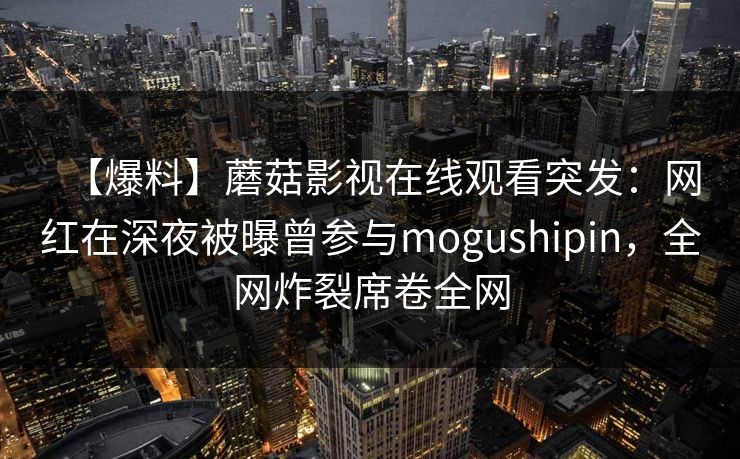 【爆料】蘑菇影视在线观看突发：网红在深夜被曝曾参与mogushipin，全网炸裂席卷全网