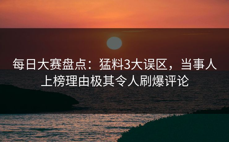 每日大赛盘点：猛料3大误区，当事人上榜理由极其令人刷爆评论