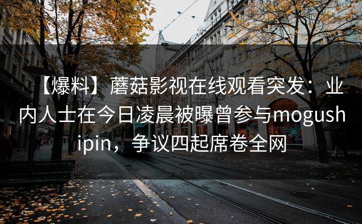 【爆料】蘑菇影视在线观看突发：业内人士在今日凌晨被曝曾参与mogushipin，争议四起席卷全网