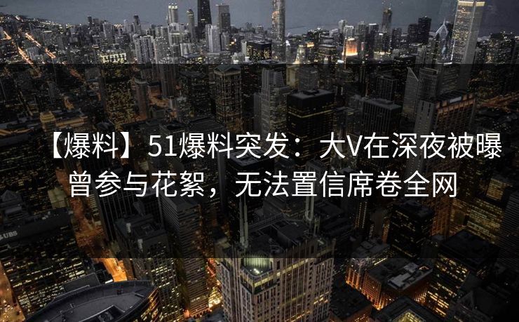 【爆料】51爆料突发：大V在深夜被曝曾参与花絮，无法置信席卷全网