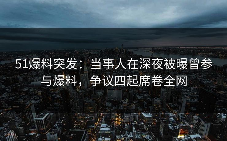 51爆料突发：当事人在深夜被曝曾参与爆料，争议四起席卷全网