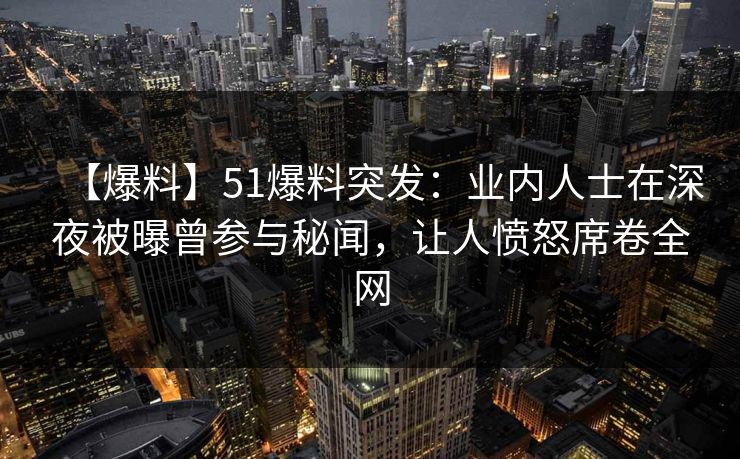 【爆料】51爆料突发：业内人士在深夜被曝曾参与秘闻，让人愤怒席卷全网
