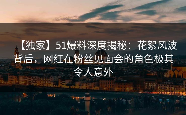 【独家】51爆料深度揭秘：花絮风波背后，网红在粉丝见面会的角色极其令人意外