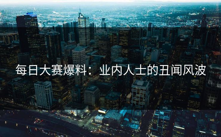 每日大赛爆料：业内人士的丑闻风波