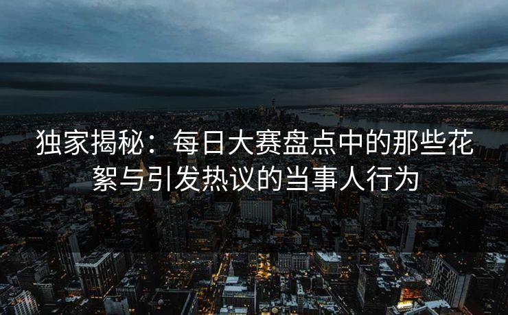 独家揭秘：每日大赛盘点中的那些花絮与引发热议的当事人行为