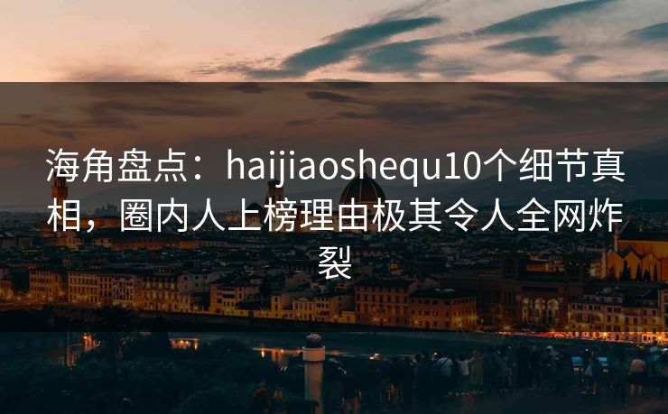海角盘点：haijiaoshequ10个细节真相，圈内人上榜理由极其令人全网炸裂