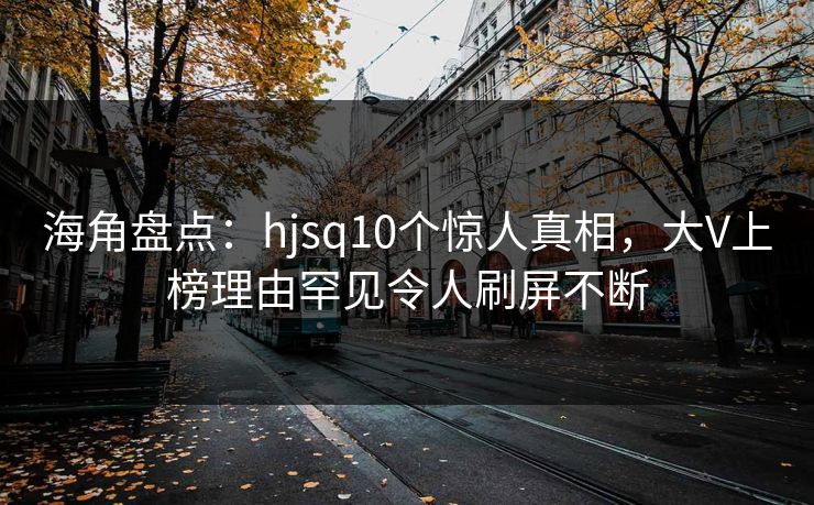 海角盘点：hjsq10个惊人真相，大V上榜理由罕见令人刷屏不断