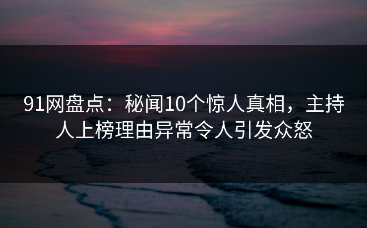 91网盘点：秘闻10个惊人真相，主持人上榜理由异常令人引发众怒