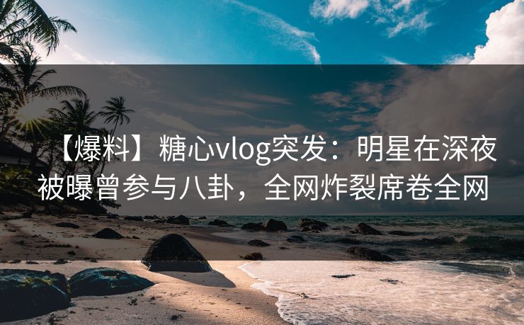 【爆料】糖心vlog突发：明星在深夜被曝曾参与八卦，全网炸裂席卷全网