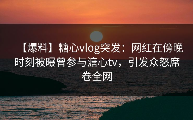 【爆料】糖心vlog突发：网红在傍晚时刻被曝曾参与溏心tv，引发众怒席卷全网